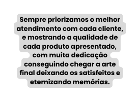 Sempre priorizamos o melhor atendimento com cada cliente e mostrando a qualidade de cada produto apresentado com muita dedicação conseguindo chegar a arte final deixando os satisfeitos e eternizando memórias